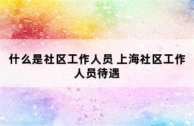什么是社区工作人员 上海社区工作人员待遇